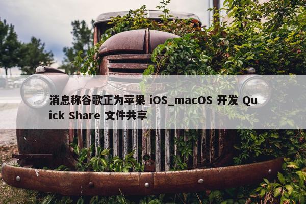 消息称谷歌正为苹果 iOS_macOS 开发 Quick Share 文件共享