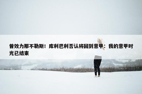 曾效力那不勒斯！库利巴利否认将回到意甲：我的意甲时光已结束