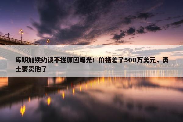 库明加续约谈不拢原因曝光！价格差了500万美元，勇士要卖他了