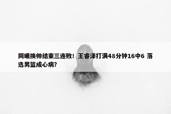 同曦换帅结束三连败！王睿泽打满48分钟16中6 落选男篮成心病？