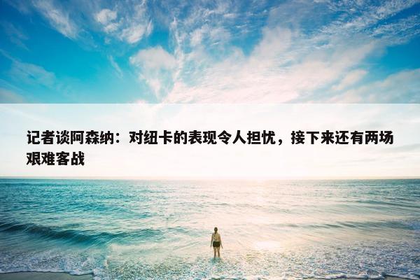 记者谈阿森纳：对纽卡的表现令人担忧，接下来还有两场艰难客战