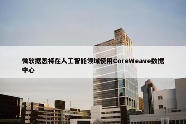 微软据悉将在人工智能领域使用CoreWeave数据中心