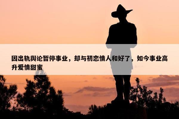 因出轨舆论暂停事业，却与初恋情人和好了，如今事业高升爱情甜蜜