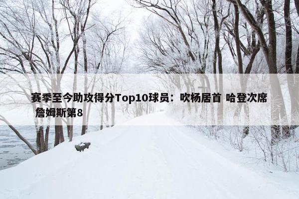 赛季至今助攻得分Top10球员：吹杨居首 哈登次席 詹姆斯第8