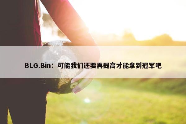 BLG.Bin：可能我们还要再提高才能拿到冠军吧