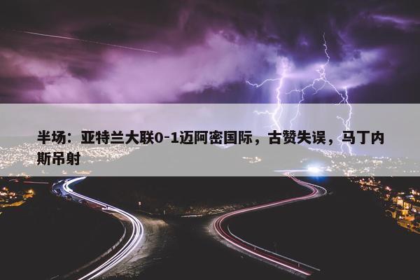 半场：亚特兰大联0-1迈阿密国际，古赞失误，马丁内斯吊射