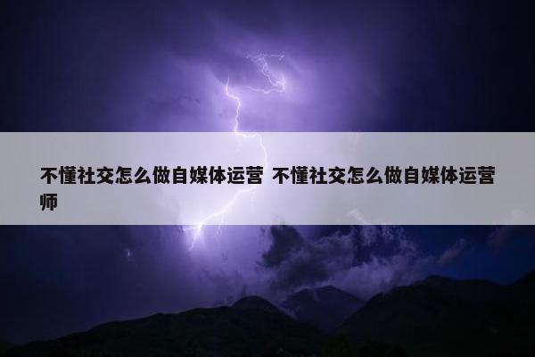 不懂社交怎么做自媒体运营 不懂社交怎么做自媒体运营师