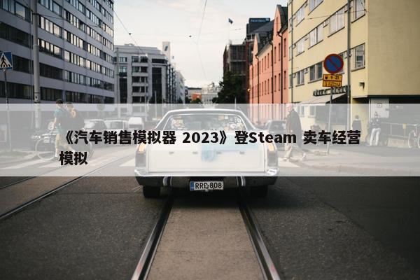 《汽车销售模拟器 2023》登Steam 卖车经营模拟