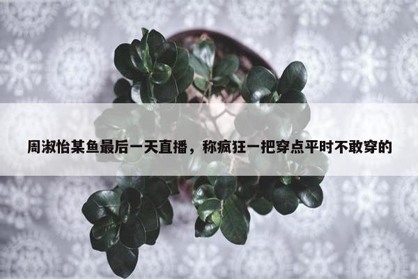 周淑怡某鱼最后一天直播，称疯狂一把穿点平时不敢穿的