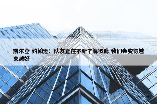 凯尔登-约翰逊：队友正在不断了解彼此 我们会变得越来越好