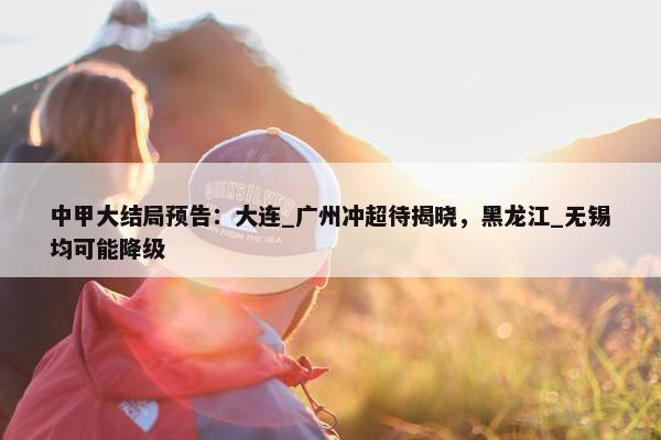 中甲大结局预告：大连_广州冲超待揭晓，黑龙江_无锡均可能降级