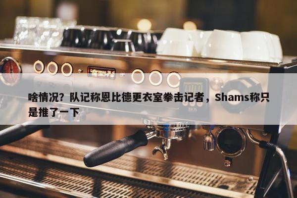 啥情况？队记称恩比德更衣室拳击记者，Shams称只是推了一下