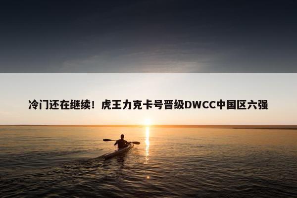 冷门还在继续！虎王力克卡号晋级DWCC中国区六强