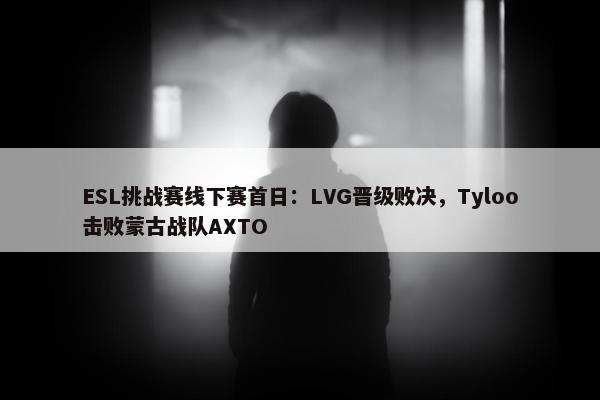 ESL挑战赛线下赛首日：LVG晋级败决，Tyloo击败蒙古战队AXTO