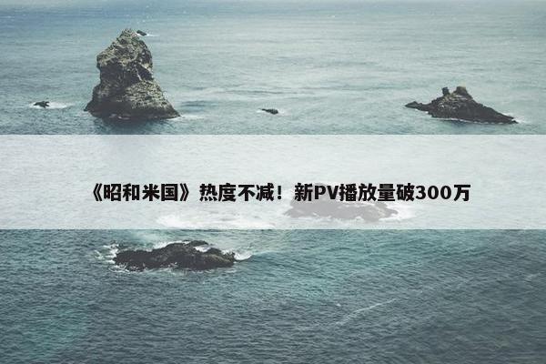 《昭和米国》热度不减！新PV播放量破300万