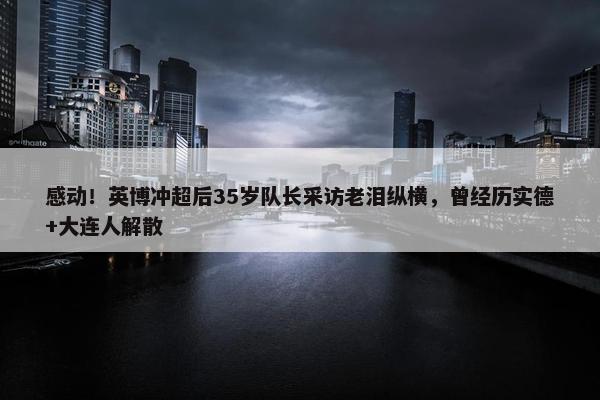 感动！英博冲超后35岁队长采访老泪纵横，曾经历实德+大连人解散