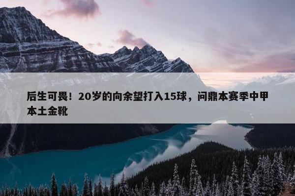 后生可畏！20岁的向余望打入15球，问鼎本赛季中甲本土金靴