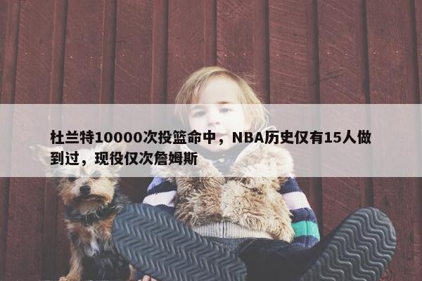 杜兰特10000次投篮命中，NBA历史仅有15人做到过，现役仅次詹姆斯