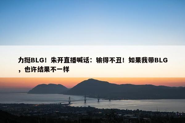 力挺BLG！朱开直播喊话：输得不丑！如果我带BLG，也许结果不一样