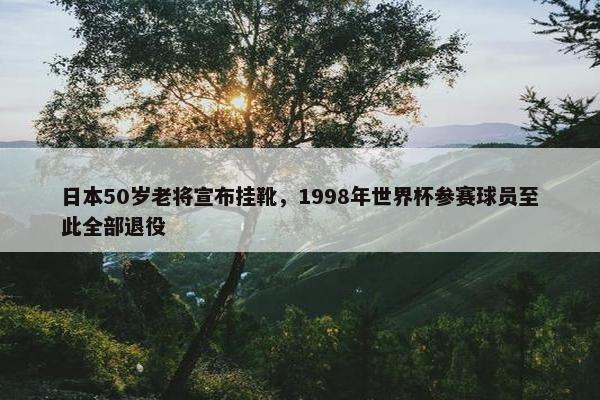 日本50岁老将宣布挂靴，1998年世界杯参赛球员至此全部退役