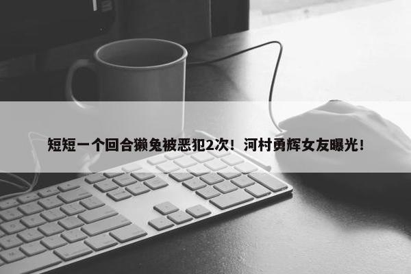 短短一个回合獭兔被恶犯2次！河村勇辉女友曝光！