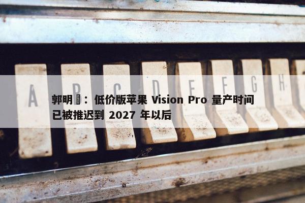 郭明錤：低价版苹果 Vision Pro 量产时间已被推迟到 2027 年以后