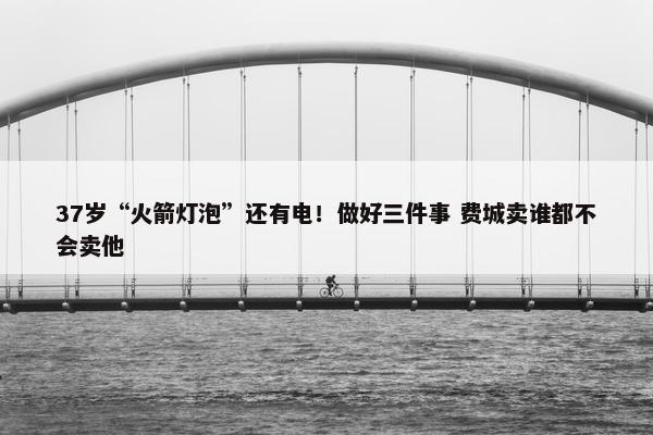 37岁“火箭灯泡”还有电！做好三件事 费城卖谁都不会卖他