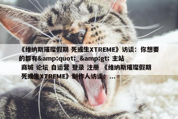 《维纳斯璀璨假期 死或生XTREME》访谈：你想要的都有&quot;_&gt; 主站 商城 论坛 自运营 登录 注册 《维纳斯璀璨假期 死或生XTREME》制作人访谈：...