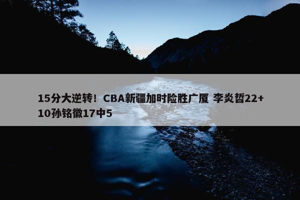 15分大逆转！CBA新疆加时险胜广厦 李炎哲22+10孙铭徽17中5