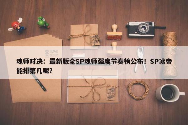 魂师对决：最新版全SP魂师强度节奏榜公布！SP冰帝能排第几呢？