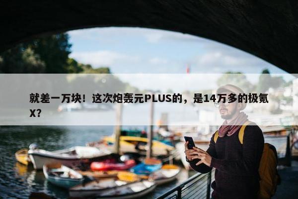 就差一万块！这次炮轰元PLUS的，是14万多的极氪X？