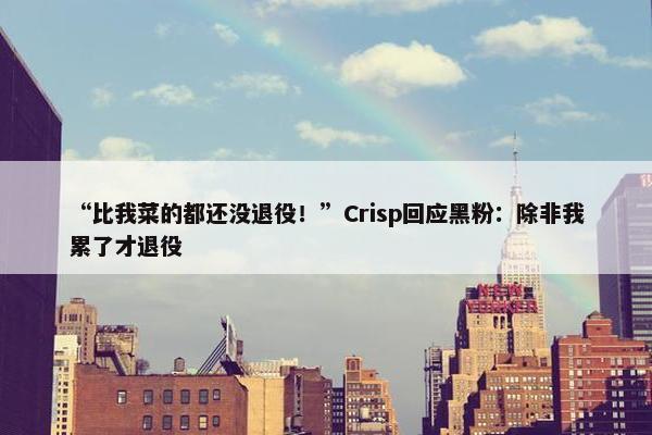 “比我菜的都还没退役！”Crisp回应黑粉：除非我累了才退役