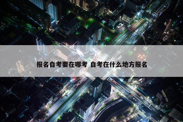 报名自考要在哪考 自考在什么地方报名