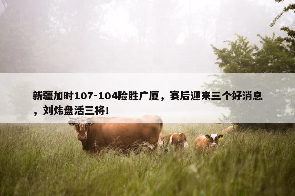 新疆加时107-104险胜广厦，赛后迎来三个好消息，刘炜盘活三将！