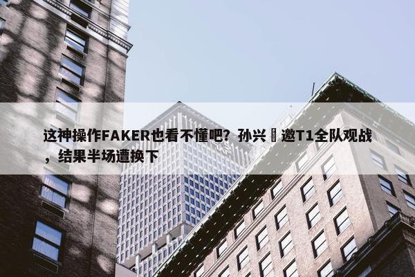 这神操作FAKER也看不懂吧？孙兴慜邀T1全队观战，结果半场遭换下