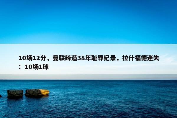 10场12分，曼联缔造38年耻辱纪录，拉什福德迷失：10场1球