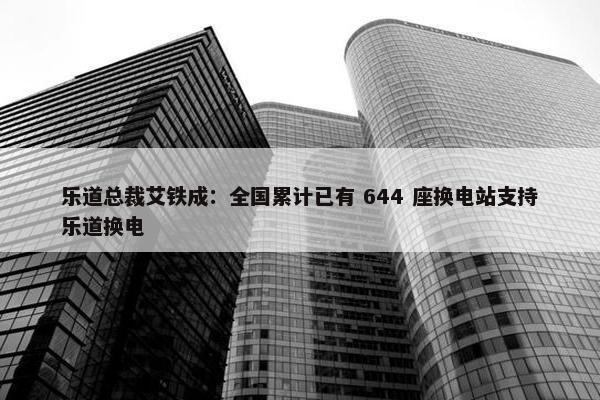 乐道总裁艾铁成：全国累计已有 644 座换电站支持乐道换电