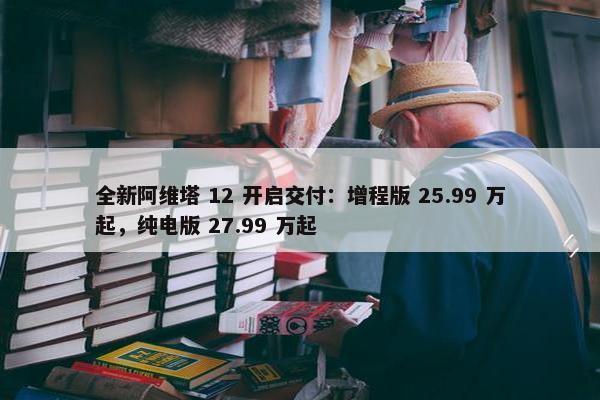 全新阿维塔 12 开启交付：增程版 25.99 万起，纯电版 27.99 万起