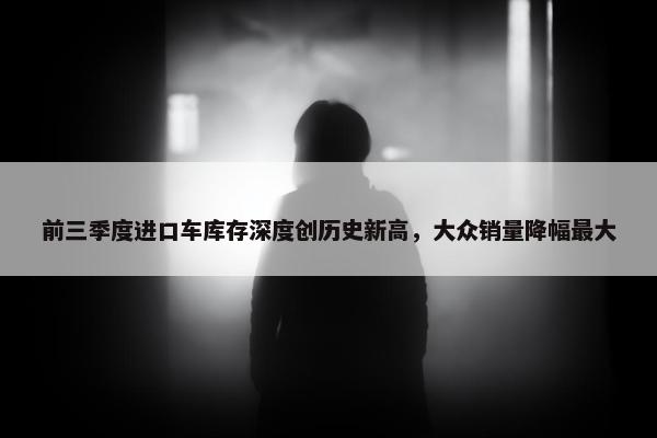 前三季度进口车库存深度创历史新高，大众销量降幅最大