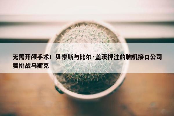 无需开颅手术！贝索斯与比尔·盖茨押注的脑机接口公司要挑战马斯克