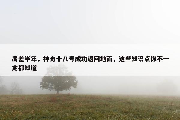 出差半年，神舟十八号成功返回地面，这些知识点你不一定都知道