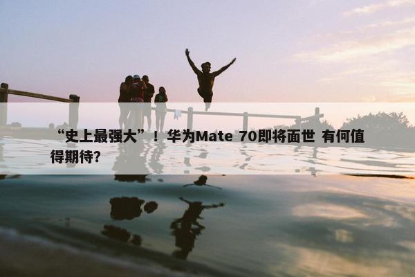 “史上最强大”！华为Mate 70即将面世 有何值得期待？