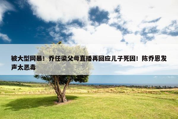 被大型网暴！乔任梁父母直播再回应儿子死因！陈乔恩发声太恶毒