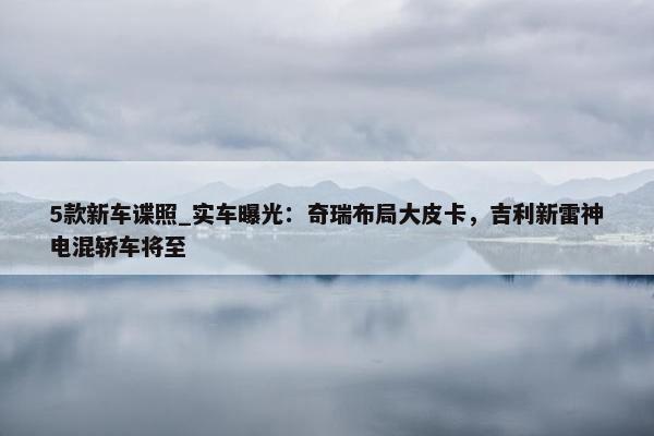 5款新车谍照_实车曝光：奇瑞布局大皮卡，吉利新雷神电混轿车将至