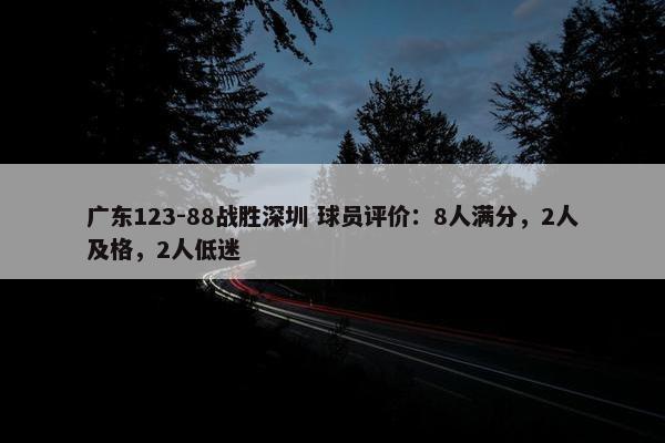 广东123-88战胜深圳 球员评价：8人满分，2人及格，2人低迷