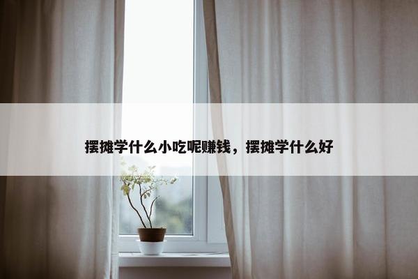 摆摊学什么小吃呢赚钱，摆摊学什么好