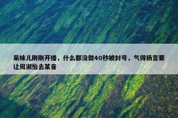 呆妹儿刚刚开播，什么都没做40秒被封号，气得扬言要让周淑怡去某音