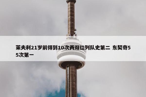 莱夫利21岁前得到10次两双位列队史第二 东契奇55次第一