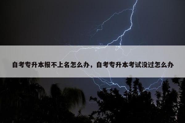 自考专升本报不上名怎么办，自考专升本考试没过怎么办