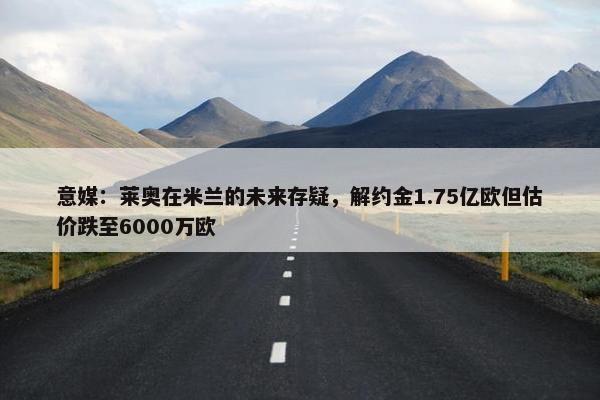 意媒：莱奥在米兰的未来存疑，解约金1.75亿欧但估价跌至6000万欧